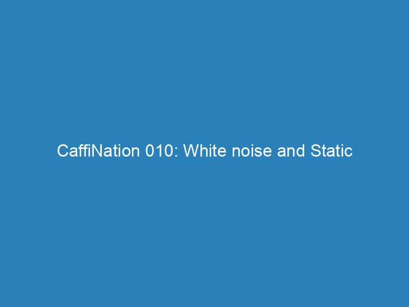 CaffiNation 010: White noise and Static