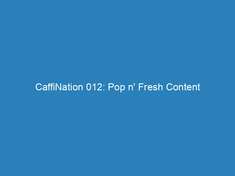 CaffiNation 012: Pop n’ Fresh Content