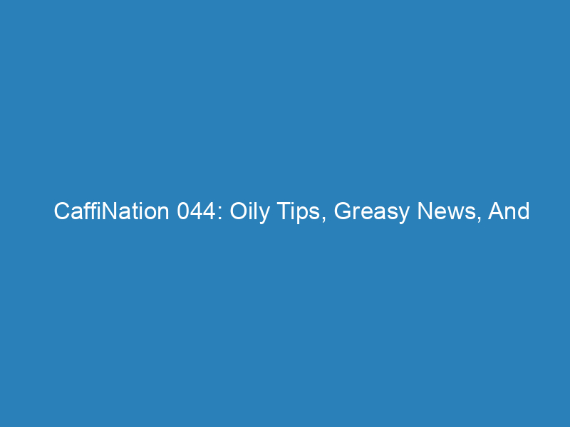 CaffiNation 044: Oily Tips, Greasy News, And Slightly Moist