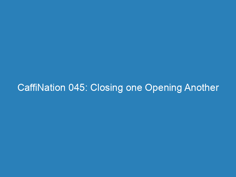 CaffiNation 045: Closing one Opening Another