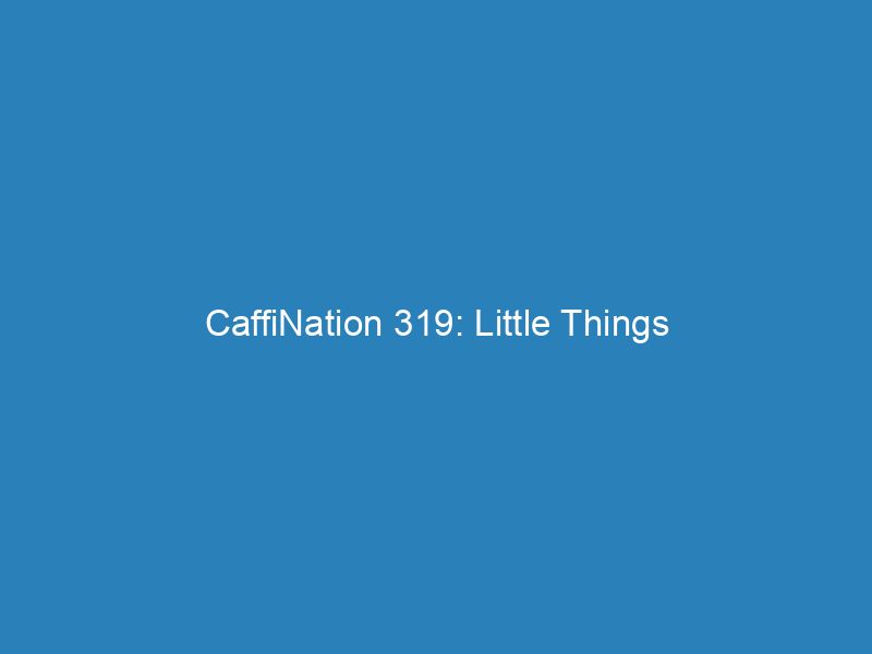 CaffiNation 319: Little Things